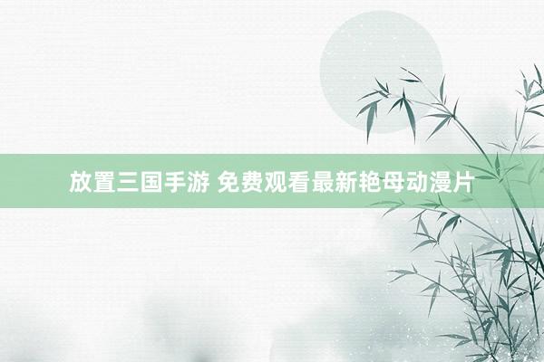 放置三国手游 免费观看最新艳母动漫片