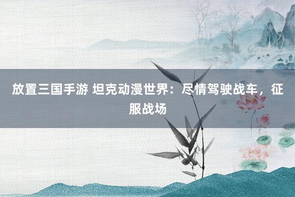 放置三国手游 坦克动漫世界：尽情驾驶战车，征服战场