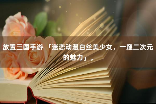 放置三国手游 「迷恋动漫白丝美少女，一窥二次元的魅力」。