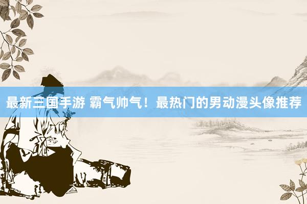 最新三国手游 霸气帅气！最热门的男动漫头像推荐