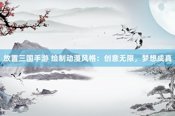 放置三国手游 绘制动漫风格：创意无限，梦想成真