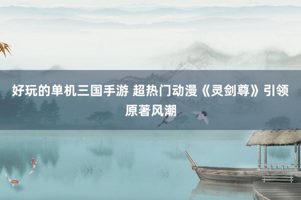 好玩的单机三国手游 超热门动漫《灵剑尊》引领原著风潮