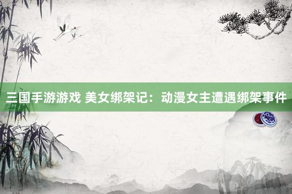 三国手游游戏 美女绑架记：动漫女主遭遇绑架事件
