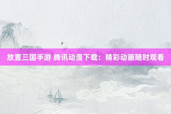 放置三国手游 腾讯动漫下载：精彩动画随时观看