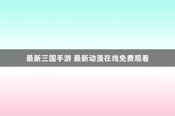 最新三国手游 最新动漫在线免费观看