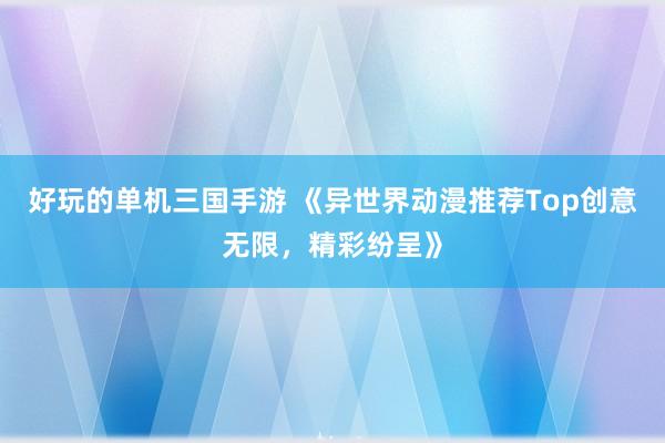 好玩的单机三国手游 《异世界动漫推荐Top创意无限，精彩纷呈》