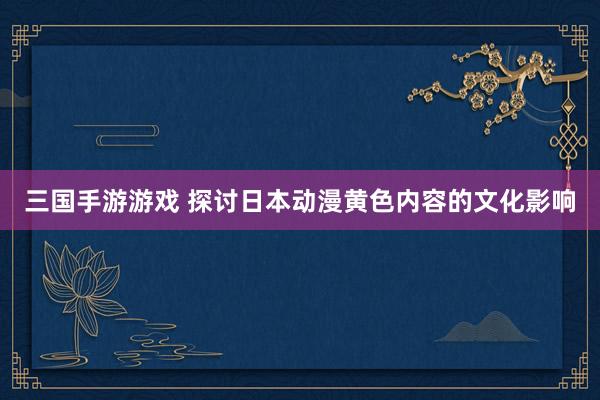 三国手游游戏 探讨日本动漫黄色内容的文化影响