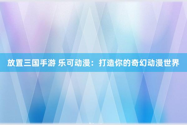 放置三国手游 乐可动漫：打造你的奇幻动漫世界