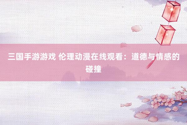 三国手游游戏 伦理动漫在线观看：道德与情感的碰撞