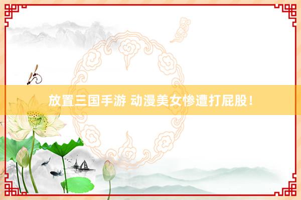 放置三国手游 动漫美女惨遭打屁股！