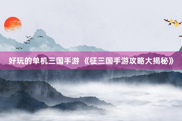 好玩的单机三国手游 《征三国手游攻略大揭秘》