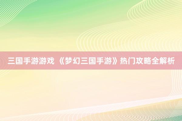 三国手游游戏 《梦幻三国手游》热门攻略全解析