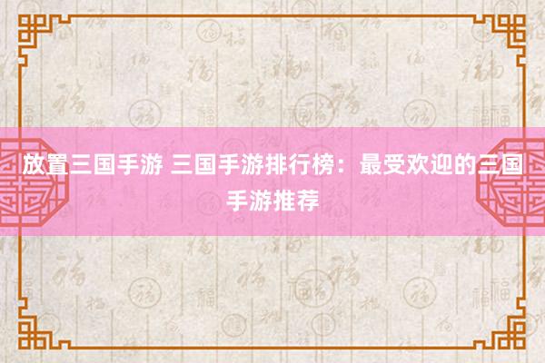 放置三国手游 三国手游排行榜：最受欢迎的三国手游推荐