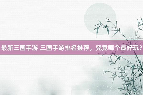 最新三国手游 三国手游排名推荐，究竟哪个最好玩？