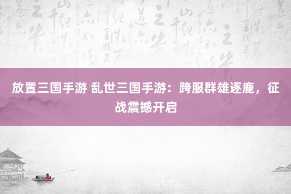 放置三国手游 乱世三国手游：跨服群雄逐鹿，征战震撼开启