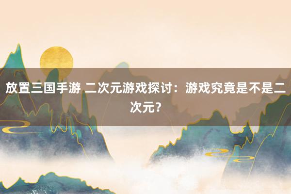 放置三国手游 二次元游戏探讨：游戏究竟是不是二次元？