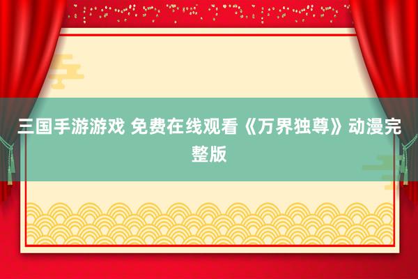 三国手游游戏 免费在线观看《万界独尊》动漫完整版