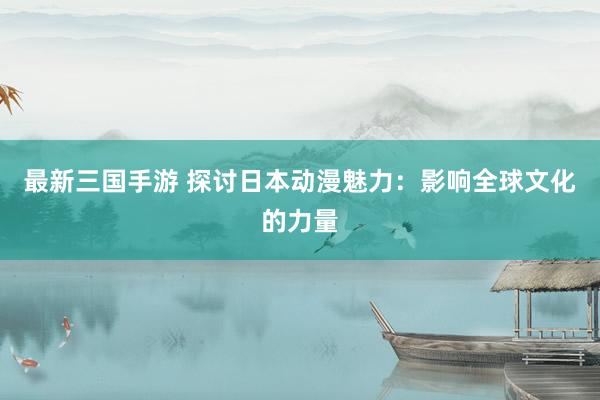 最新三国手游 探讨日本动漫魅力：影响全球文化的力量