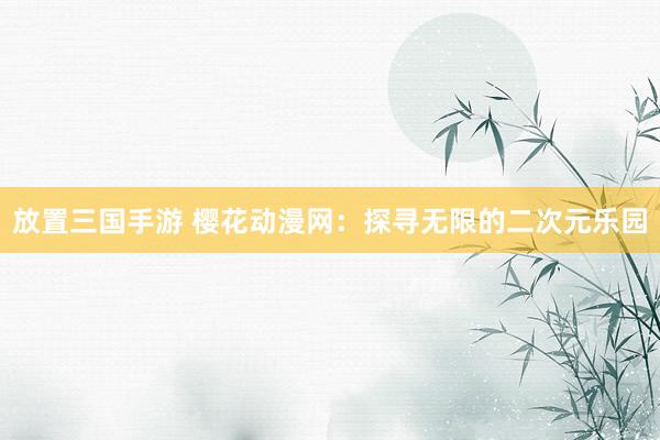 放置三国手游 樱花动漫网：探寻无限的二次元乐园