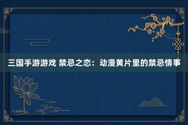 三国手游游戏 禁忌之恋：动漫黄片里的禁忌情事