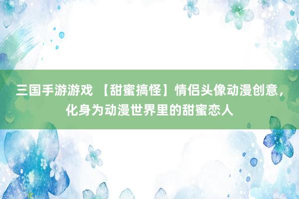 三国手游游戏 【甜蜜搞怪】情侣头像动漫创意，化身为动漫世界里的甜蜜恋人