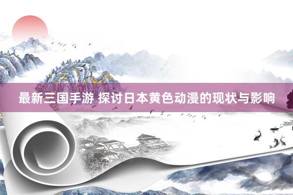 最新三国手游 探讨日本黄色动漫的现状与影响