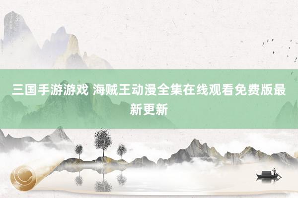 三国手游游戏 海贼王动漫全集在线观看免费版最新更新