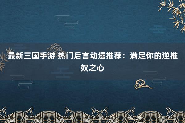 最新三国手游 热门后宫动漫推荐：满足你的逆推奴之心