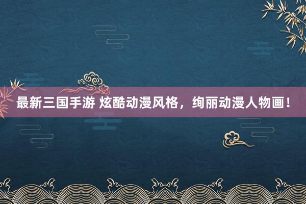 最新三国手游 炫酷动漫风格，绚丽动漫人物画！