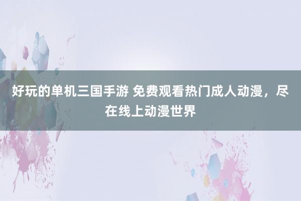 好玩的单机三国手游 免费观看热门成人动漫，尽在线上动漫世界