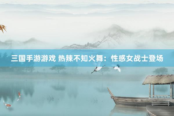 三国手游游戏 热辣不知火舞：性感女战士登场