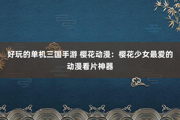 好玩的单机三国手游 樱花动漫：樱花少女最爱的动漫看片神器