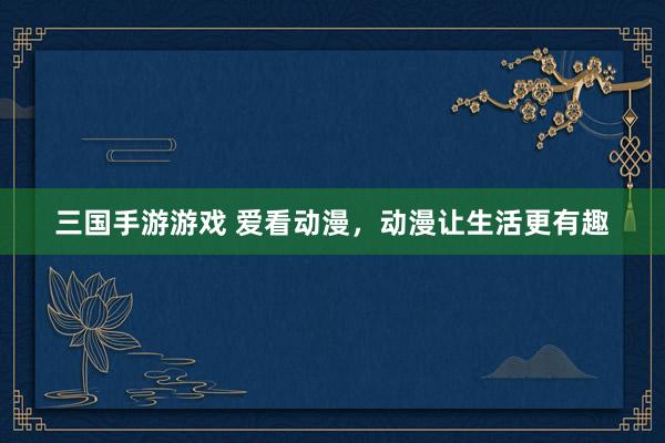 三国手游游戏 爱看动漫，动漫让生活更有趣