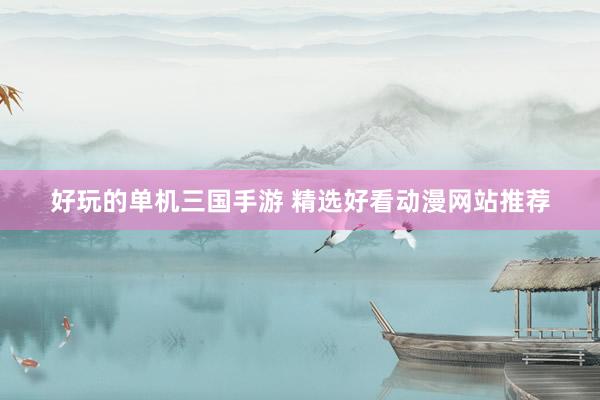 好玩的单机三国手游 精选好看动漫网站推荐