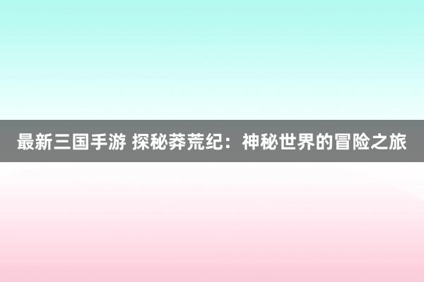 最新三国手游 探秘莽荒纪：神秘世界的冒险之旅