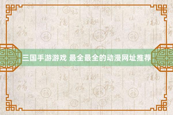 三国手游游戏 最全最全的动漫网址推荐