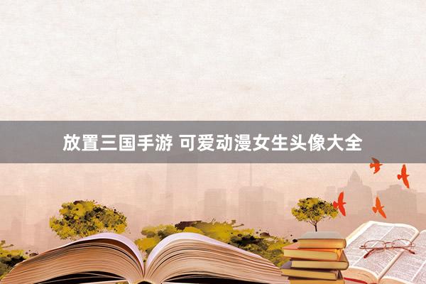 放置三国手游 可爱动漫女生头像大全