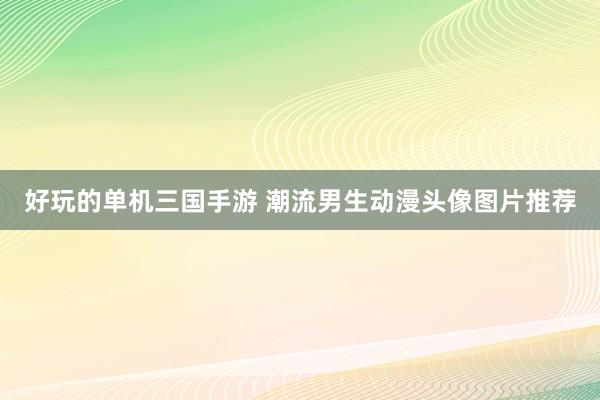 好玩的单机三国手游 潮流男生动漫头像图片推荐