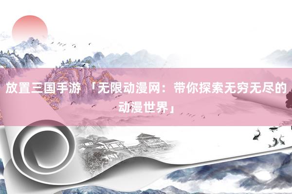 放置三国手游 「无限动漫网：带你探索无穷无尽的动漫世界」