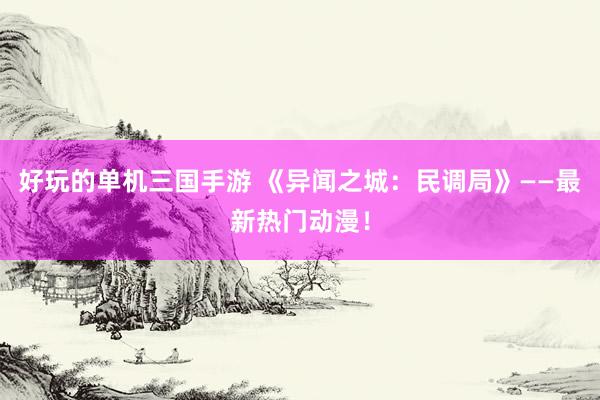 好玩的单机三国手游 《异闻之城：民调局》——最新热门动漫！