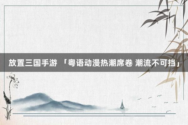 放置三国手游 「粤语动漫热潮席卷 潮流不可挡」