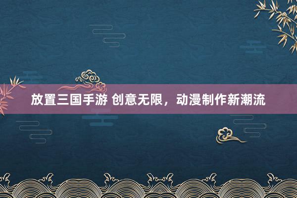 放置三国手游 创意无限，动漫制作新潮流