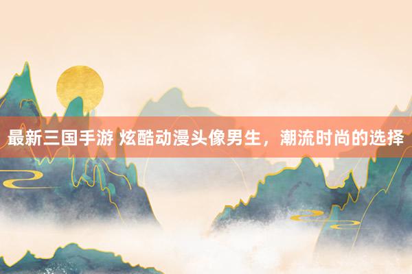 最新三国手游 炫酷动漫头像男生，潮流时尚的选择