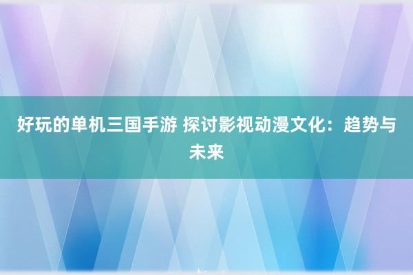 好玩的单机三国手游 探讨影视动漫文化：趋势与未来