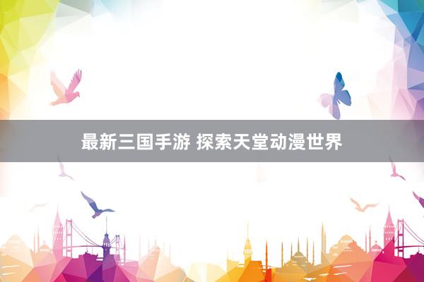 最新三国手游 探索天堂动漫世界