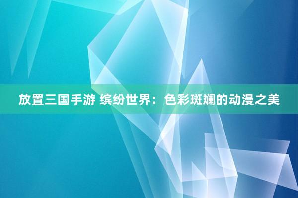 放置三国手游 缤纷世界：色彩斑斓的动漫之美