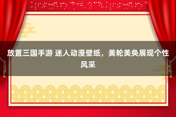 放置三国手游 迷人动漫壁纸，美轮美奂展现个性风采