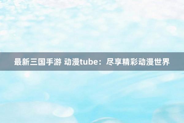 最新三国手游 动漫tube：尽享精彩动漫世界