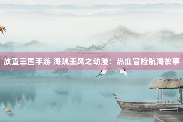 放置三国手游 海贼王风之动漫：热血冒险航海故事
