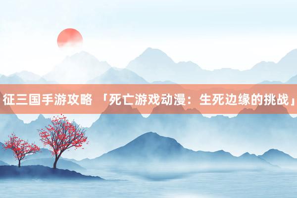 征三国手游攻略 「死亡游戏动漫：生死边缘的挑战」